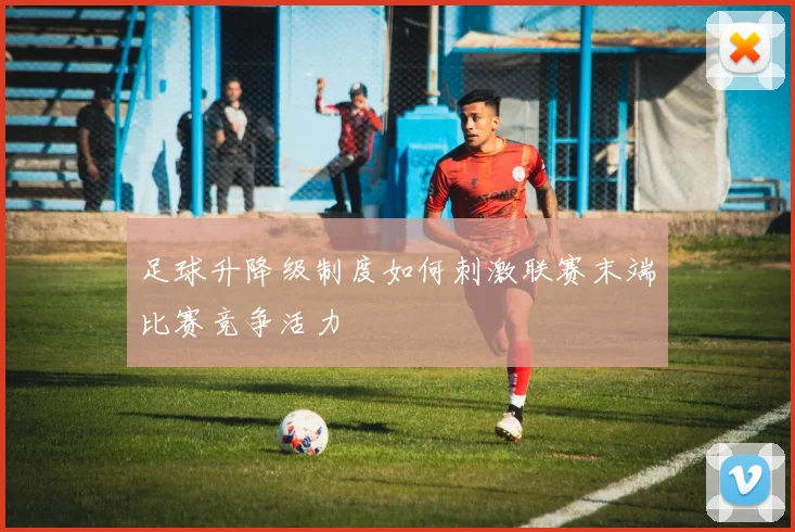 足球升降级制度如何刺激联赛末端比赛竞争活力