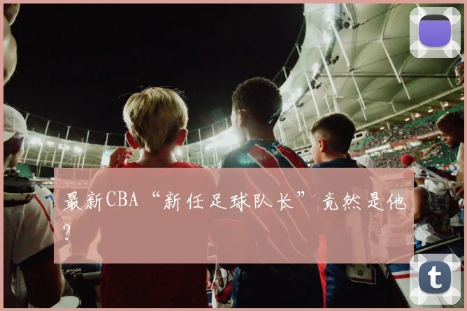 最新CBA“新任足球队长”竟然是他？